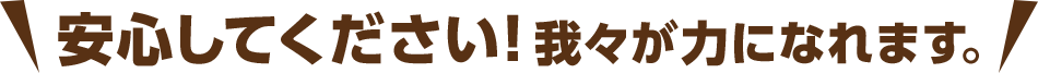 安心してください！我々が力になれます。